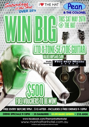 

Saturdays
@ the Hat
Over 25s

I Love The Hat

Pean
& The Colonel

Win Big
This Sat May 26th
@ The Hat

Ltd X-Tone 5E/10E Guitar
Valued RRP $449/$499

Kindly donated by Five Star Music

$500
Fuel Vouchers to be Won!

Free Entry B4 9pm : $10 After : Includes 2 Free Drinks 9-10pm

Drink Specials 9-10pm - $5 Daiquiris - $3.99 Basic Spirits - $10 Jugs

www.facebook.com/Themanhattanhotel
www.manhattanhotel.com.au
* Conditions apply. Photo ID required. Management reserves all rights