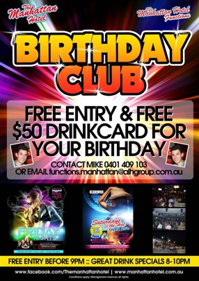 

The Manhattan Hotel

The Manhattan Hotel Functions

Birthday
Club

Free Entry & Free
$50 Drinkcard for
Your Birthday

Contact Mike 0401 409 103
or Email functions.manhattan@alhgroup.com.au

Friday Poster | Saturday Poster

Free Entry Before 9pm :: Great Drink Specials 8-10pm

www.facebook.com/Themanhattanhotel : www.manhattanhotel.com.au
Conditions apply. Management reserves all rights