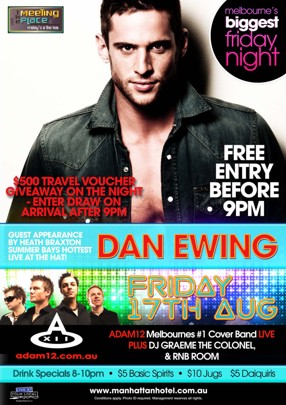 

The Meeting Place fridays @ The hat

melbourne's biggest friday night

Free Entry Before 9pm

$500 Travel Voucher Giveaway on the night - Enter draw on arrival after 9pm

Guest Appearance by Heath Braxton
Summer Bay's Hottest live at the Hat

Dan Ewing

Friday 17th August

Adam12 Melbourne's #1 Cover Band Live
Plus DJ Graeme The Colonel
& RnB Room
adam12.com.au

Drink Specials 8-10pm - $5 Basic Spirits - $10 Jugs - $5 Daiquiris

Live at your local

www.manhattanhotel.com.au
Conditions apply. Photo ID required. Management reserves all rights.