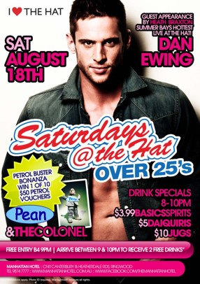 

I Love The Hat

Guest Appearance By Heath Braxton
Summer Bay's Hottest live at the Hat

Dan Ewing

Sat August 18th

Saturdays
@ the Hat
Over 25s

Petrol Buster
Bonanza
Win 1 of 10
$50 Petrol 
Vouchers

Pean
& The Colonel

Drink Specials
8-10pm
$3.99 Basic Spirits
$5 Daiquiris
$10 Jugs

Free Entry B4 9pm | Arrive between 9 & 10pm to Receive 2 Free Drinks!!*

Manhattan Hotel : Cnr Canterbury & Heatherdale Rds, Ringwood
Ph 9874 7777 : www.manhattanhotel.com.au : www.facebook.com/Themanhattanhotel

* Conditions apply. Photo ID required. Management reserves all rights