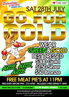 

Saturdays @ The Hat
Over 25s

I Love The hat

Sat 28th July

Go For
Gold

Wear Green & Gold
Best Dressed: $300 Gold, $150 Silver, $50 Bronze
Aussie, Aussie, Aussie

Free Meat Pies at 11pm
Free Entry Before 9pm :: 10pm After - Includes 2 Free Drinks 9-10pm

Drink Specials 9-10pm - $5 Daiquiries - $3.99 Basic Spirits - $10 Jugs

www.facebook.com/themanhattanhotel
www.manhattanhotel.com.au
Conditions Apply. Management reserves all rights