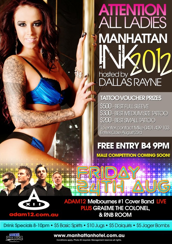 

Attention
All Ladies

Manhattan
Ink 2012
hosted by
Dallas Rayne

Tattoo Voucher Prizes
$500 - Best Full Sleeve
$300 - Best Medium Size Tattoo
$200 - Best Small Tattoo

To enter, contact Mike 0401 409 103
Entries close August 23rd

Free Entry Before 9pm
Male Competition Coming Soon

Friday
24th Aug

Adam12 Melbourne's #1 Cover Band Live
Plus Graeme The Colonel
& RnB Room
adam12.com.au

Drink Specials 8-10pm - $5 Basic Spirits - $10 Jugs - $5 Daiquiris - $5 Jager Bombs

Live at your local

www.manhattanhotel.com.au
Conditions apply. Photo ID required. Management reserves all rights.