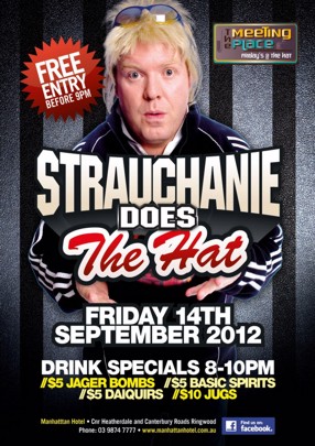 

The Meeting Place
Fridays @ The Hat

Free Entry Before 9pm

Strauchanie
Does
The Hat

Friday 14th
September 2012

Drink Specials 8-10pm
//$5 Jager Bombs //$5 Basic Spirits
//$5 Daiquiris //$10 Jugs

Manhattan Hotel - Cnr Heatherdale and Canterbury Roads, Ringwood
Phone: 03 9874 7777 - www.manhattanhotel.com.au
find us on
facebook