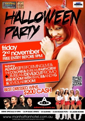 The Meeting Place
Fridays @ The Hat
Devil's Cut
Live at your local
Halloween Party
Friday 2nd November
Free Entry before 9pm
featuring
Adam12 Performing Live &
The Colonel & Jim Beam Party Crew
+ Jim Beam Devil's Cut Promo
RnB Room with Brad E & Andy G
& Devil's Lair Room
Best Dressed Wins $200 cash
Drink Specials 8-10pm - $4.99 Basic Spirits - $5 Slushies - $3.50 Boags Pots - $5 Jager Bombs
www.manhattanhotel.com.au
Conditions apply. Photo ID required. Management reserves all rights