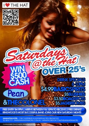 I Love The Hat
Saturdays
@ the Hat
Over 25s
Win $500 Cash
Pean
& The Colonel
Drink Specials
8-10pm
$4.99 Basic Spirits
$5 Slushies
$3.50 Boags Pots
$5 JagerBombs
Free Entry B4 9pm | Arrive between 9 & 10pm to Receive 2 Free Drinks!!*
Ringwood's Most Successful Band Joins Our New Saturday Nights
Manhattan Hotel : Cnr Canterbury & Heatherdale Rds, Ringwood
Ph 9874 7777 : www.manhattanhotel.com.au : www.facebook.com/Themanhattanhotel
* Conditions apply. Photo ID required. Management reserves all rights