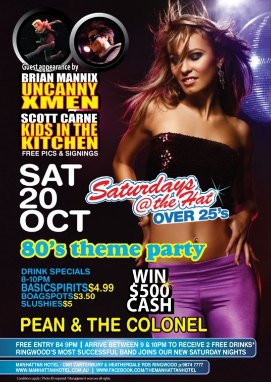 Guest appearance by Brian Mannix (Uncanny Xmen), Scott Carne (Kids in the Kitchen)
Free pics & signings
Sat 20 Oct
Saturdays @ The Hat Over 25s
'80s theme party
Drink Specials 8-10pm - $4.99 Basic Spirits - $3.50 Boags Pots - $5 Slushies
Win $500 Cash
Pean & The Colonel
Free Entry b4 9pm | Arrive between 9 & 10pm to receive 2 free drinks*
Ringwood's most successful band joins our new Saturday nights
Manhattan Hotel: Cnr Canterbury & Heatherdale Rds, Ringwood p: 9874 7777
www.manhattanhotel.com.au | www.facebook.com/themanhattanhotel
Conditions apply / Photo ID required / Management reserves all rights