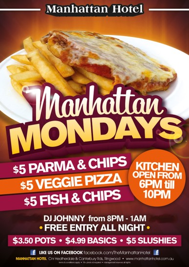 

Manhattan Hotel

Manhattan Mondays

$5 Parma & Chips
$5 Veggie Pizza
$5 Fish & Chips
Kitchen Open From 6pm 'til 10pm

DJ Johnny from 8pm-1am
- Free Entry All Night -

$3.50 pots - $4.99 Basics - $5 Slushies

Like us on Facebook facebook.com/TheManhattanHotel
Manhattan Hotel, cnr Heatherdale & Canterbury Rds Ringwood - www.manhattanhotel.com.au
Terms & conditions apply - 18+ photo ID required - Management reserves all rights