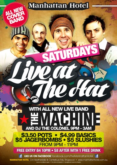 

Manhattan Hotel

All New Cover Band

Saturdays
Live at The Hat

With All New Live Band
The Machine
and DJ The Colonel 9pm-3am

$3.50 pots - $4.99 Basics
$5 Jagerbombs - $5 Slushies
From 9pm - 11pm

Free Entry B4 10pm - $8 after with 1 Free Drink

Like us on Facebook facebook.com/TheManhattanHotel

Manhattan Hotel, cnr Heatherdale & Canterbury Rds Ringwood - www.manhattanhotel.com.au
Terms & conditions apply - 18+ photo ID required - Management reserves all rights