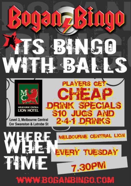 Bogan Bingo

Its Bingo
with Balls

Melbourne Central
Lion Hotel
Level 3, Melbourne Central
Cnr Swanston St & Latrobe St

Players get
cheap
Drink Specials
$10 jugs and
2-4-1 drinks

Where: Melbourne Central Lion
When: Every Tuesday
Time: 7.30pm

www.boganbingo.com