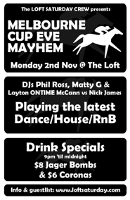 
click to see
The LOFT SATURDAY CREW presents

MELBOURNE
CUP EVE
MAYHEM

Monday 2nd Nov @ The Loft

DJs Phil Ross, Matty G &
Layton ONTIME McCann vs Nick James

Playing the latest
Dance/House/RnB

Drink Specials
9pm 'til midnight
$8 Jager Bombs
& $6 Coronas

Info & guestlist: www.loftsaturday.com