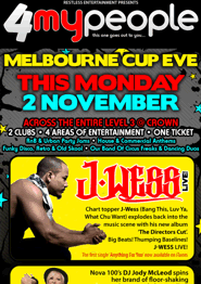 
click to see
Restless Entertainment Presents
4myPeople
this one goes out to you...

Melbourne Cup Eve

This Monday
2 November

Across the entire Level 2 @ Crown
2 clubs - 4 areas of entertainment - one ticket
RnB & Urban Party Jams - House & Commercial Anthems
Funky Disco, Retro & Old Skool - Our Band of Circus Freaks & Dancing Duos

J-Wess Live!
Chart topper J=Wess (Bang This, Luv Ya,
What Chu Want) explodes back into the
music scene with his new album
'The Directors Cut'
Big Beats! Thumping Baselines!
J-Wess Live!
The first single 'Anything For You' now available on iTunes

Jody McLeod
Nova 100's DJ Jody McLeod spins
her brand of floor-shaking
house & electro - live!

DJ Nino Brown
Australia's No.1 Urban Party Rocker
DJ Nino Brown launches the next
installment of Blazin' - The Afterparty!