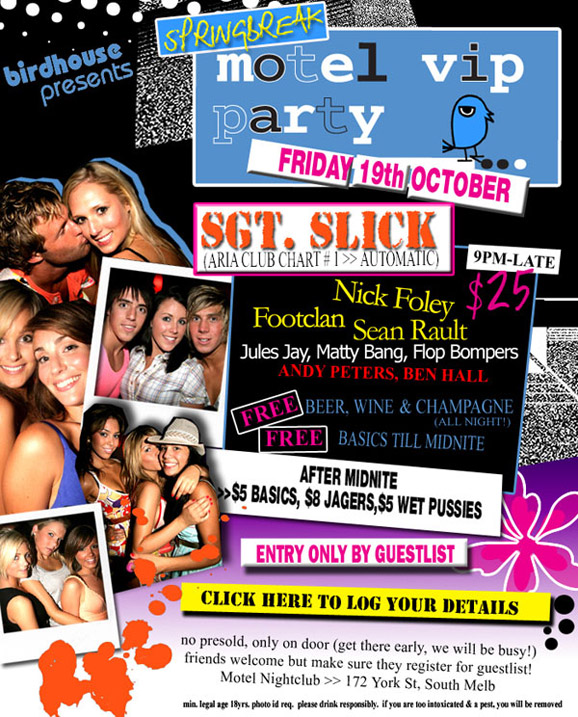 birdhouse
presents

Springbreak
Motel VIP
Party
Friday 19th October

Sgt. Slick
(ARIA Club Chart #1 >> Automatic)
9pm-late

$25

Nick Foley
Footclan
Sean Rault
Jules Jay, Matty Bang, Flop Bompers
Andy Peters, Ben Hall

Free Beer, wine & champagne
(all night)

Free basics 'til midnite

After midnite
>>$5 basics, $8 Jagers, $5 Wet Pussies

Entry only by guestlist

Click here to log your details

no presold, only on the door (get there early, we will be busy!)
friends welcome but make sure they register for the guestlist!
Motel Nightclub >> 172 York St, South Melbourne

min legal age 18yrs. photo id req. please drink responsibly.
if you are too intoxicated & a pest, you will be removed