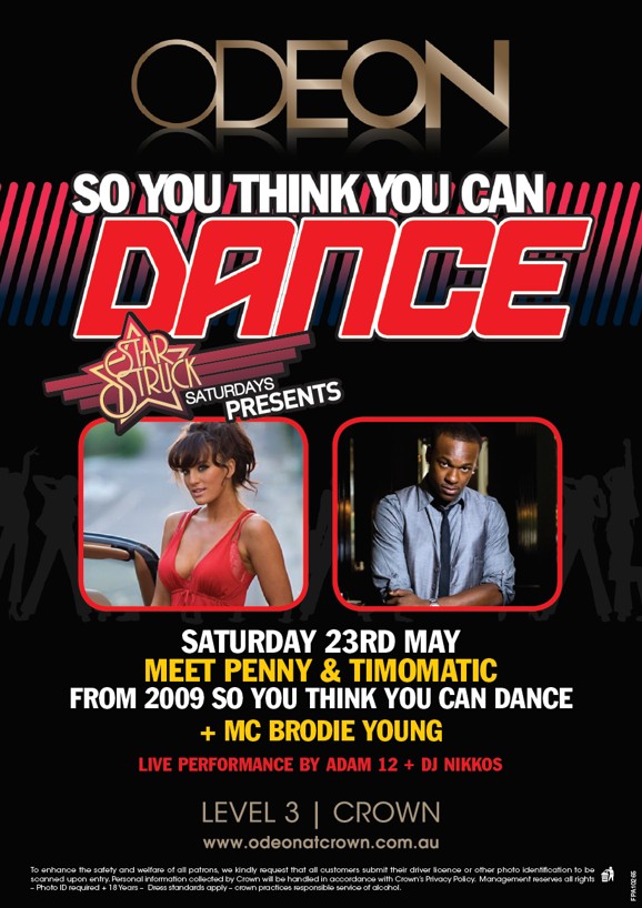 ODEON

So You Think You Can
Dance

Star Struck
Saturdays
Presents

Saturday 23rd May
Meet Penny & Timomatic
from 2009 So You Think You Can Dance
+MC Brodie Young

Live performance by Adam 12 + DJ Nikkos

LEVEL 3 | CROWN
www.odeonatcrown.com.au

To enhance the safety and welfare of all patrons, we kindly request that all customers submit their drivers licence or other photo identification to be
scanned upon entry. Personal information collected by Crown will be handled in accordance with Crown�s Privacy Policy. Management reserves all rights
- Photo ID required +18 Years - Dress standards apply - Crown practises responsible service of alcohol.