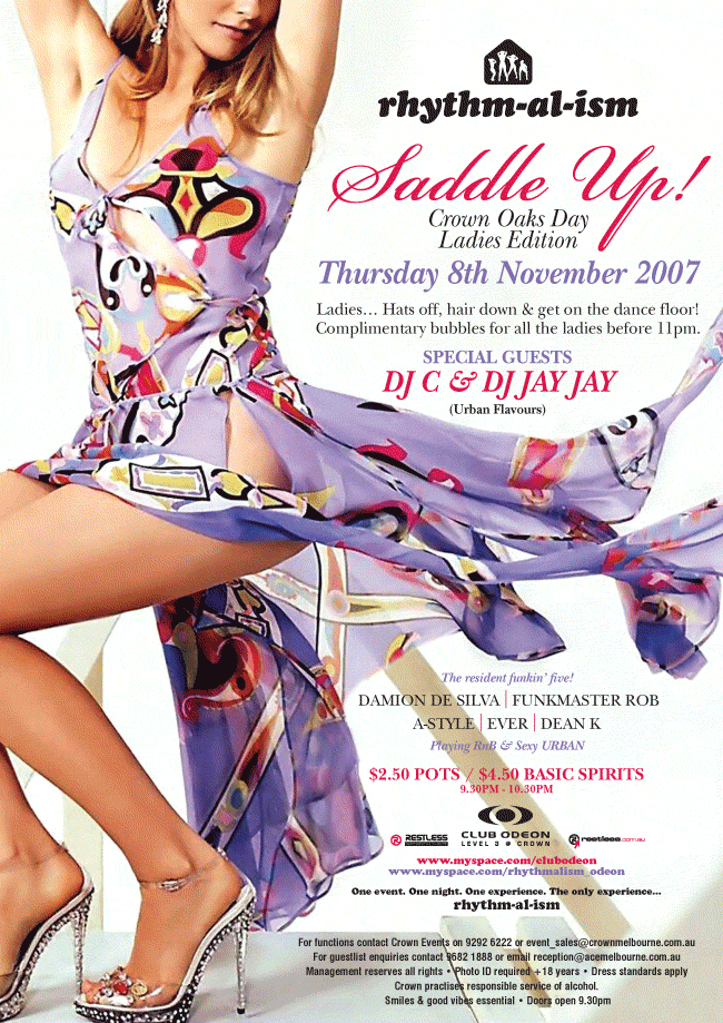 rhythm-al-ism

Saddle Up!

Crown Oaks Day
Ladies Edition

Thursday 8th November 2007

Ladies... Hats off, hair down & get on the dance floor!
Complimentary bubbles for all the ladies before 11pm

Special guests
DJ C & DJ Jay Jay
(Urban Flavours)

The resident funkin' five!
Damion De Silva | Funkmaster Rob
A-Style | Ever | Dean K
Playing RnB & sexy Urban

$2.50 Pots / $4.50 Basic Spirits
9.30pm - 10.30pm

Restless
Entertainment

Club Odeon
Level 3 @ Crown

restless.com.au

www.myspace.com/clubodeon
www.myspace.com/rhythmalism_odeon

One event, One night. One experience. The only experience...
rhythm-al-ism

For functions contact Crown Events on 9292 6222 or event_sales@crownmelbourne.com.au
For Guestlist enquiries contact 9682 1888 or email reception@acemelbourne.com.au
Management reserves all rights � Photo ID required +18 years � Dress standards apply
Crown practices responsible service of alcohol.
Smiles & good vibes essential � Doors open 9.30pm

