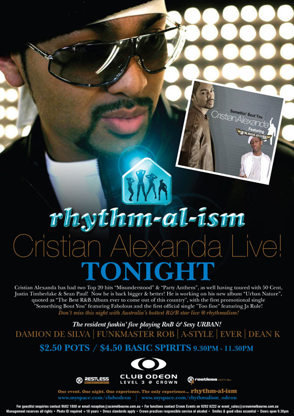 rhythm-al-ism
Cristian Alexanda Live!
Tonight
Cristian Alexanda has had two Top 20 hits �Misunderstood� & �Party Anthem�, as well as having toured with 50 Cent,
Justin Timberlake & Sean Paul! Now he is back bigger & better! He is working on his new album �Urban Nature�,
quoted as �The best R&B Album ever to come out of this country�, with the first promotional single
�Something Bout You� featuring Fabolous and the first official single �Too fine� featuring Ja Rule!
Don't miss this night with Australia's hottest R&B star live @ rhythmalism!

The resident funkin' five playing RnB & sexy URBAN!
Damion de Silva | Funkmaster Rob | A-Style | Ever | Dean K

$2.50 pots / $4.50 basic spirits 9.30pm - 11.30pm

Restless Entertainment

Club Odeon Level 3 @ Crown

restless.com.au

One event. One night. One experience. The only experience... rhythm-al-ism
www.myspace.com/clubodeon | www.myspace.com/rhythmalism_odeon

For guestlist enquiries contact 9682 1888 or email reception@acemelbourne.com.au - For functions contact Crown Events on 9292 6222 or event_sales@crownmelbourne.com.au
Management reserves all rights - Photo ID required +18 years - Dress standards apply - Crown practices responsible service of alcohol - Smiles & good vibes essential - Doors open 9.30pm

