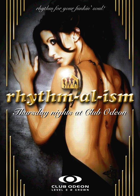 rhythm for your funkin' soul

rhythm-al-ism
Thursday nights

The resident funkin' five!
Damion de Silva | Funkmaster Rob
A-Style | Ever | Dean K
Playing RnB & sexy URBAN

$2.50 pots / $4.50 basic spirits
9.30pm - 10.30pm

One event. One night. One experience. The only experience...
rhythm-al-ism

Club Odeon

Club Odeon � Level 3 @ Crown

ace

Restless Entertainment

restless.com.au

www.myspace.com/rhythmalism_odeon
www.myspace.com/clubodeon
www.acemelbourne.com.au

For guestlist enquiries contact 9682 1888 or email reception@acemelbourne.com.au
For functions contact Crown Events on 9292 6222 or event_sales@crownmelbourne.com.au
Doors open 9.30pm � Dress standards apply � Smiles & good vibes essential
Management reserves all rights � Photo ID required +18 years
Crown practices responsible service of alcohol

