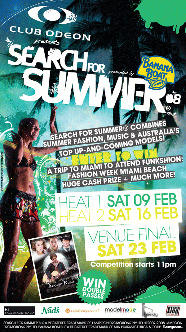 Club Odeon
presents

Search for
Summer
08 �

presented by
Banana
Boat �

Search for Summer � combines
Summer fashion, music & Australia's
top up-and-coming models!
Enter to win
A trip to Miami to attend Funkshion
Fashion Week Miami Beach
Huge cash prize + much more!

Heat 1 Sat 09 Feb
Heat 2 Sat 16 Feb

Venue final
Sat 23 Feb

Competition starts 11pm

Win
double
passes

Face of Australia

Nad's

Zanzibags.com

model mode

dirty
Dog

Fotensity

Search for Summer � is a registered trademark of
Lampoon Promotions PTY LTD. � 2007-2008 Lampoon
Promotion PTY LTD. Banana Boat � is a registered trademark of
Sun Pharmaceuticals Corp. Lampoon.