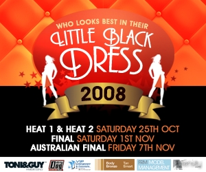 Who looks best in their
Litte Black Dress
2008
Heat 1 & Heat 2 Saturday 25th Oct
Final Saturday 1st Nov
Australian Final Friday 7th Nov
Toni & Guy
Dirty Dog
VIP
Body Bronze
FRM Model Management