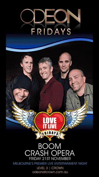 ODEON
LEVEL 3 | CROWN

Boom
Crash
Opera

Love
it Live
Fridays

Tickets on sale through
Ticketek.com 1300 795 012

For all enquiries Email odeon@crownmelbourne.com.au

ODEON
FRIDAYS

Love
it Live
Fridays

BOOM
CRASH OPERA

Friday 21st November

Melbourne's premier live entertainment night

Level 3 | Crown
odeonatcrown.com.au