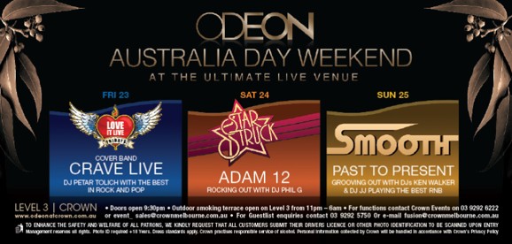ODEON
Australia Day Weekend
At the ultimate live venue

Fri 23
Love it Live Fridays
Cover Band
CRAVE LIVE
DJ Petar Tolich with the best in rock and pop

Sat 24
Star Struck
ADAM 12
Rocking out with DJ Phil G

Sun 25
Smooth
PAST TO PRESENT
Grooving out with DJs Ken Walker & DJ JJ playing the best RnB

LEVEL 3 | CROWN
www.odeonatcrown.com.au
� Doors open 9:30pm � Outdoor smoking terrace open on Level 3 from 11pm-6am � For functions contact Crown Events on 03 9292 6222
or event_sales@crownmelbourne.com.au � For Guestlist enquiries contact 9292 5750 or Email odeon@crownmelbourne.com.au
To enhance the safety and welfare of all patrons, we kindly request that all customers submit their drivers licence or other photo identification to be scanned upon entry
Management reserves all rights. Photo ID required +18 Years. Dress standards apply. Crown practises responsible service of alcohol. Personal information collected by Crown will be handled in accordance with Crown�s Privacy Policy