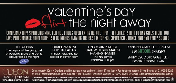 Valentine�s Day
Flirt the night away

Complimentary sparkling wine for all ladies upon entry before 11pm - A perfect start to any girls night out!
Live performances from Adam 12 & DJ Nikkos playing the best in top 40, commercial dance and RnB Party sounds

The Cupids
The cupids will be giving out
chocolates, prizes and plenty
of surprises on the night
Cadbury

Pamper Room
for the Ladies
Sit back, relax and be
spoilt in our ViP room

Find Your Perfect
Date With SMS Match
Making Games
The fun games
start from 11:00pm

Drink Specials 'til 11:30pm
$20 Midori Shakers
Entry $20/$15 guest list
Door9.30pm - late

ODEON
LEVEL 3 | CROWN
www.odeonatcrown.com.au
Doors open 9:30pm � Outdoor smoking terrace open on Level 3 from 11pm-6am � For functions contact Crown Events on 03 9292 6222
or event_sales@crownmelbourne.com.au � For Guestlist enquiries contact 9292 5750 or Email odeon@crownmelbourne.com.au
To enhance the safety and welfare of all patrons, we kindly request that all customers submit their drivers licence or other photo identification to be scanned upon entry Management reserves all rights.
Photo ID required +18 Years. Dress standards apply. Crown practises responsible service of alcohol. Personal information collected by Crown will be handled in accordance with Crown�s Privacy Policy