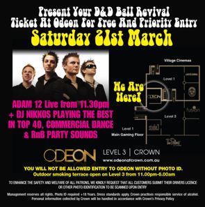 CLICK TO SEE A LARGER VERSION

Present Your D&D Ball Revival
Ticket At Odeon For Free And Priority Entry
Saturday 21st March

Adam 12 Live from 11.30pm
+ DJ Nikkos playing the best
in top 40, commercial dance
& RnB party sounds

Crown Map

ODEON
LEVEL 3 | CROWN
www.odeonatcrown.com.au

YOU WILL NOT BE ALLOWED ENTRY TO ODEON WITHOUT PHOTO ID.
Outdoor smoking terrace open on Level 3 from 11.00pm-6.00am

To enhance the safety and welfare of all patrons, we kindly request that all customers
submit their drivers licence or other photo identification to be scanned upon entry.

Management reserves all rights. Photo ID required +18 Years. Dress standards apply. Crown practises responsible
service of alcohol. Personal information collected by Crown will be handled in accordance with Crown�s Privacy Policy.