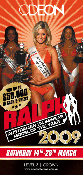ODEON

Win up to
$50,000
in cash & prizes

Ralph
Australian Swimwear
Model of the Year
2009

Saturday 14th-28th March

LEVEL 3 | CROWN
www.odeonatcrown.com.au

The search is
on for Australia�s
most beautiful
swimear models

Have you got what it takes?

Heat 1Saturday 14th March
Heat 2Saturday 21st March
Venue FinalSaturday 28th March

Doors open at 9.30pm -
Competition from 11pm

Venue final host
Nick Giannapoulos

To enter call Australian Club Entertainment on
9827 8244 or Email promo@acemelbourne.com.au

Sponsors

ODEON
LEVEL 3 | CROWN
www.odeonatcrown.com.au

Doors open 9:30pm � Outdoor smoking terrace open on Level 3 from 11pm-6am � For functions
contact Crown Events on 03 9292 6222 or event_sales@crownmelbourne.com.au � For all
enquiries including guestlist visit odeonatcrown.com.au or Email odeon@crownmelbourne.com.au

To enhance the safety and welfare of all patrons, we kindly request that all customers submit their
drivers licence or other photo identification to be scanned upon entry. Personal information collected by
Crown will be handled in accordance with Crown�s Privacy Policy. Management reserves all rights.
Photo ID required +18 Years. Dress standards apply. Crown practises responsible service of alcohol.