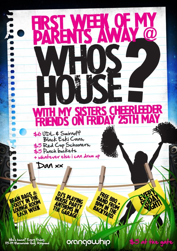 

First Week of My
Parents Away @

Whose
House?

With My Sisters Cheerleader
Friends on Friday 25th May

$6 UDL & Smirnoff
Black Eski Cans,
$5 Red Cup Schooners,
$5 Punch Buckets
+ Whatever else I can drum up
Dan xx

Bean Bags & Footy in the Lounge Room Each Week

DJs Playing House Party Anthems in The Garage

Free BBQ + Band From 9pm in the Backyard

Every Friday Night

Who's House? Every Friday

115-119 Maroondah Hwy, Ringwood

orangewhip

$5 at the gate