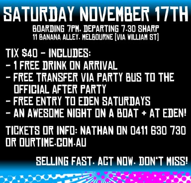 

Saturday November 17th
Boarding 7pm, Departing 7.30 Sharp
11 Banana Alley, Melbourne (via William St)

Tix $40 - Includes:
- 1 Free Drink on Arrival
- Free Transfer Via Party Bus To The Official After Party
- Free Entry to Eden Saturdays
- An Awesome Night on a Boat & at Eden!
Tickets or Info: Nathan on 0411 630 730
or ourtime.com.au

Selling Fast. Act Now. Don't Miss!