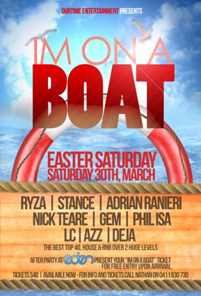 

OurTime Entertainment Presents:

I'm on a
Boat

Easter Saturday
Saturday 30th, March

Ryza | Stance | Adrian Ranieri
Nick Teare | Gem | Phil Isa
LC | Azz | Deja
The best Top 40, House & RnB over 2 huge levels

After Party at Eden - Present your I'm on a Boat ticket
for free entry upon arrival

Tickets $40 | Available Now - For info and tickets call Nathan on 0411 630 730