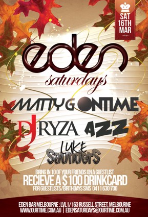 

OurTime Ent presents

Sat
16th
Mar

Eden
Saturdays

Matty G | Ontime
DJ Ryza | Azz
Luke Saunders

Bring in 10 of your friends on a guestlist
Receive a $100 Drinkcard
For Guestlist/Birthdays SMS 0411 630 730

Eden Bar Melbourne: Lvl1/163 Russell St Melbourne
www.ourtime.com.au