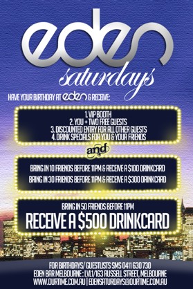 

Eden
Saturdays

Have your Birthday at Eden & receive:

1. VIP Booth
2. You + 2 Free Guests
3. Discounted Entry for all other guests
4. Drink specials for you & your friends
and
Bring in 10 friends before 11pm & receive a $100 drinkcard
Bring in 30 friends before 11pm & receive a $300 drinkcard

Bring in 50 friends before 11pm
Receive a $500 drinkcard

For birthdays/guestlists SMS 0411 630 730
Eden Bar Melbourne: 163 Russell St, Melb
www.ourtime.com.au