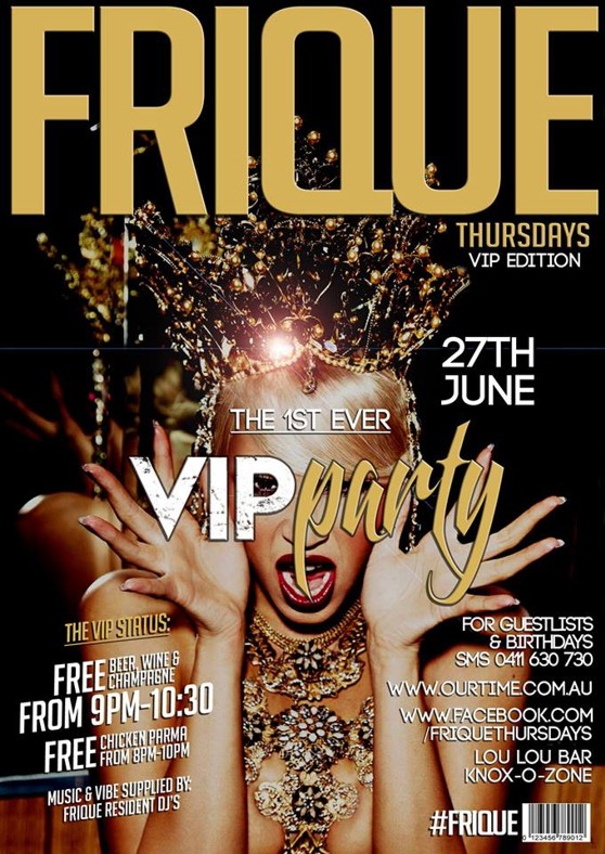 

Frique
Thursdays
VIP Edition

27th June

The 1st Ever
VIP Party

The VIP Status:
FREE Beer, wine & champagne
From 9pm-10:30
FREE Chicken Parma from 8pm-10pm

Music & vibe supplied by: Frique resident DJs

For Guestlists & Birthdays SMS 0411 630 730

www.ourtime.com.au

www.facebook.com/friquethursdays

Lou Lou Bar, Knox Ozone

#Frique