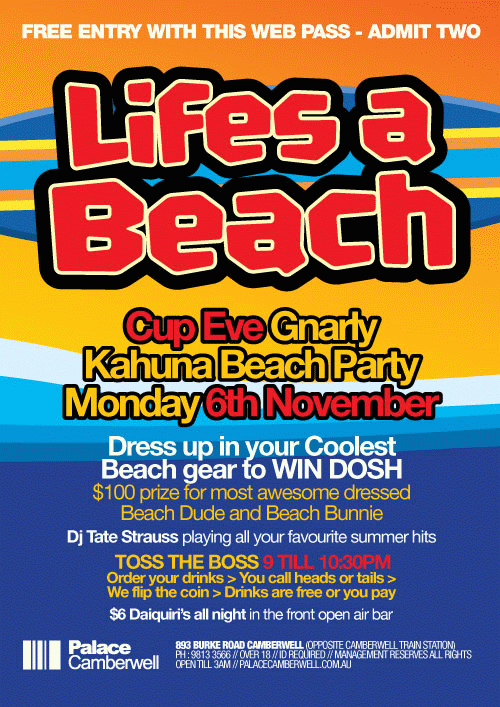 Mention Max Moose for free entry

Life�s a
Beach

Cup Eve Gnarly
Kahuna Beach Party
Monday 6th November

Dress up in your Coolest
Beach gear to WIN DOSH

$100 prize for most awesome dressed
Beach Dude & Beach Bunny

Tate Strauss playing all your favourite summer hits

Toss The Boss 9 �til 10:30pm
Order your drinks>You call heads or tails>
We flip the coin>Drinks are free or you pay

$6 Daiquiris all night in the front open air bar

Palace
Camberwell

893 Burke Road Camberwell
(opposite Camberwell train station)
Ph: 9813 3566 // Over 18 // ID required
Management reserves all rights
Open �til 3am // palacecamberwell.com.au

