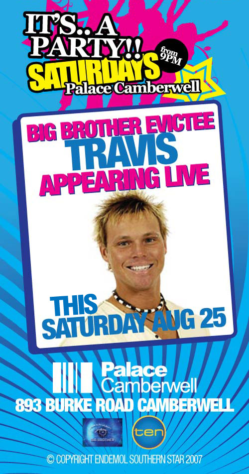 It's.. a
Party!!
Saturdays
from 9pm
Palace Camberwell

Big Brother Evictee
Travis
Appearing Live
this
Saturday August 25

Palace
Camberwell
893 Burke Road Camberwell
www.palacecamberwell.com.au

Big Brother

ten

� Copyright Endemol Southern Star 2007

