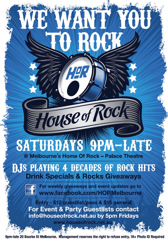 

We want you
to Rock!

HoR

House of Rock

Saturdays 9pm-Late
@ Melbourne's Home Of Rock - Palace Theatre

DJs Playing 4 Decades of Rock Hits
Drink Specials & Rock Giveaways

For weekly giveaways and event updates go to
www.facebook.com/HORMelbourne

Entry - $12 guestlist/pass & $15 general

For Event & Party Guestlists contact
info@houseofrock.net.au by 5pm Fridays
www.houseofrock.net.au

9pm-late 20 Bourke St Melbourne. Management reserves the right to refuse entry. 18+ Photo ID Required