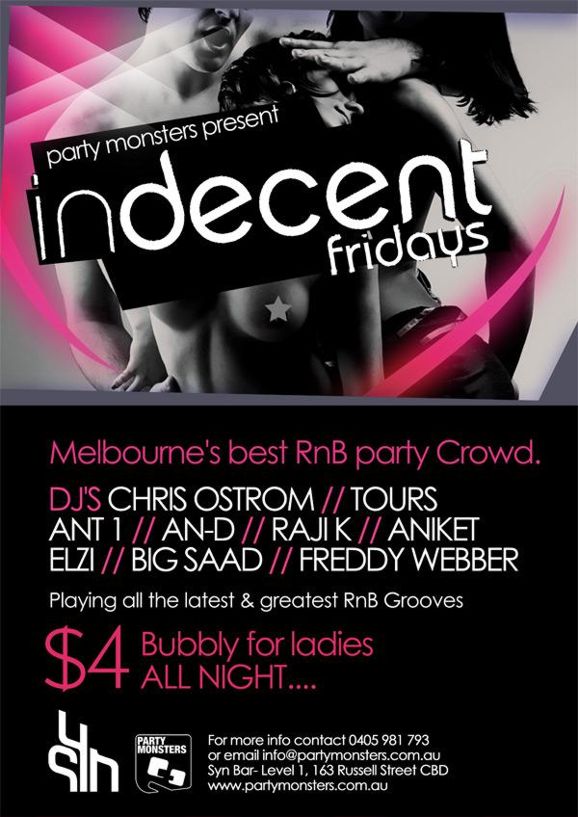 party monsters present
indecent
fridays

Melbourne�s best RnB party crowd.

DJs Chris Ostrom // Tours
Ant1 // An-D // Raji K // Aniket
Elzi // Big Saad // Freddy Webber
Playing all the latest & greatest RnB Grooves

$4 Bubbly for ladies
ALL NIGHT....

sYn
Party Monsters

For more info contact 0405 981 793
or email info@partymonsters.com.au
Syn Bar - Level 1, 163 Russell Street CBD
www.partymonsters.com.au