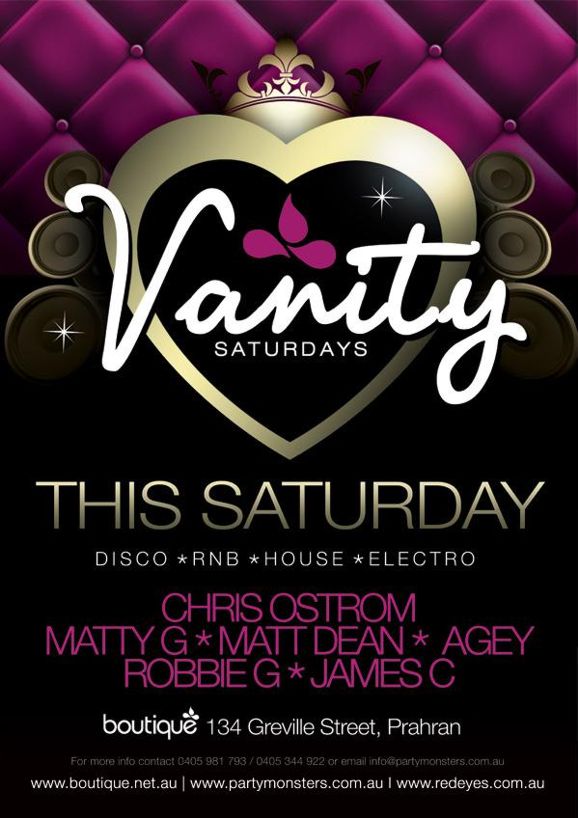 Vanity Saturdays

This Saturday
Disco * RnB * House *  Electro

Chris Ostrom
Matty G * Matt Dean * Agey
Robbie G * James C

boutique 134 Greville Street, Prahran

For more info contact 0405 981 793 / 0405 344 922 or email info@partymonsters.com.au
www.boutique.net.au | www.partymonsters.com.au | www.redeyes.com.au