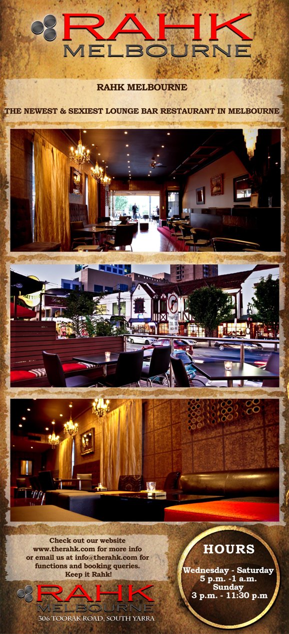 

Rahk
Melbourne

Rahk Melbourne

The Newest & Sexiest Lounge Bar Restaurant in Melbourne

check outour website
www.therahk.com for more info
or Email us at info@therahk.com for
functions and booking queries.
Keep it Rahk!

Hours
Wednesday-Saturday
5pm-1am
Sunday
3pm-11.30pm

Rahk
Melbourne
306 Toorak Road, South Yarra