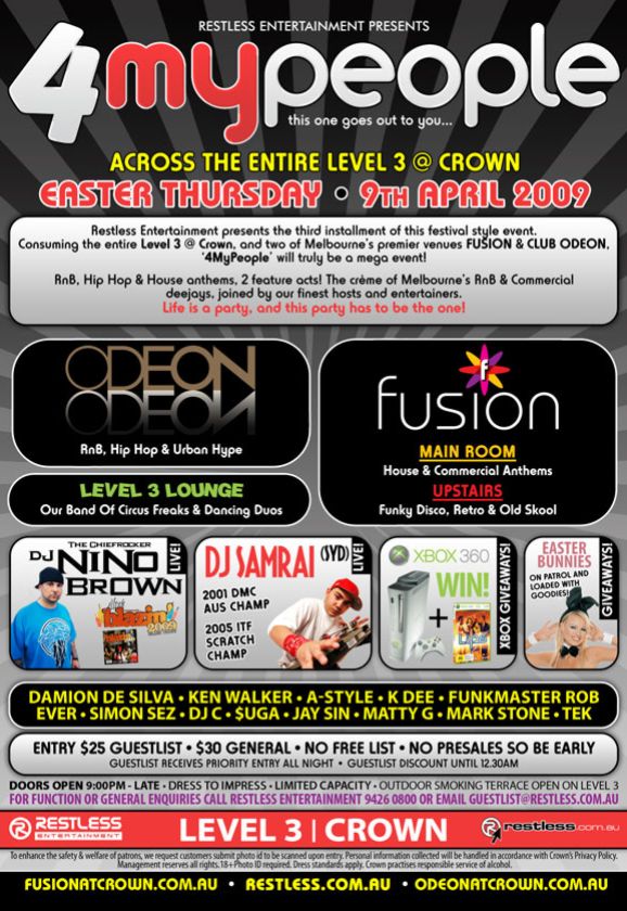 Restless Entertainment Presents

4 my people
this one goes out to you...

Across the entire Level 3 @ Crown
Easter Thursday � 9th April 2009

Restless Entertainment presents the third installment of this festival style event.

Consuming the entire Level 3 @ Crown and two of Melbourne�s premier
venues FUSION & CLUB ODEON, �4MyPeople� will truly be a mega event!

RnB, Hip Hop & House anthems, 2 feature acts! The creme of Melbourne's
RnB & Commercial deejays, joined by our finest hosts and entertainers.

Life is a party, and this party has to be the one!

Odeon
RnB, Hip Hop & Urban Hype

Fusion
Main Room
House & Commercial Anthems
Upstairs
Funky Disco, Retro & Old Skool

Level 3 Lounge
Our Band Of Circus Freaks & Dancing Duos

The Chiefrocker
DJ Nino
Brown
Live
Blazin 2009

DJ Samrai (SYD) Live
2001 DMC Aus Champ
2005 ITF Scratch Champ

Xbox 360
Win!
Xbox giveaways

Easter Bunnies
on patrol and loaded with goodies!

DJs Damion De Silva � Ken Walker � A-Style � K Dee � Funkmaster Rob
Ever � Simon Sez � DJ C � $uga � Jay Sin � Matty G � Mark Stone � Tek

Entry $25 Guestlist � $30 General � No Free List � No Presales So Be Early
Guestlist receives priority entry all night � Guestlist discount until 12.30am

Doors Open 9:00PM - Late � Dress to Impress � Limited Capacity � Outdoor smoking terrace open on Level 3
For function or general enquiries call Restless Entertainment 9426 0800 or Email guestlist@restless.com.au

Restless
Entertainment

Level 3 | Crown

restless.com.au

To enhance the safety & welfare of patrons, we request customers submit photo id to be scanned upon entry.
Personal information collected by Crown will be handled in accordance with Crown�s Privacy Policy.
Management reserves all rights. 18+ Photo ID required. Dress standards apply. Crown practises responsible service of alcohol.

fusionatcrown.com.au � restless.com.au � odeonatcrown.com.au