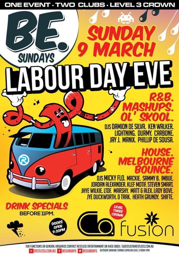 

Be. Sundays
Sunday 9 March
Labour Day Eve

R&B. Mashups. Ol' Skool.
DJs Damion De Silva, Ken Walker
Lightning, Durmy, Carbone
Jay J, Manix, Phillip De Sousa.

House. Melbourne. Bounce.
DJs Micky Flo, Mackie, Sammy B, Imbue,
Jordan Alexander, Klef Motif, Steven Smart,
Jhye Wilkie, LTDF, Marshy, Matt & Alex, Lady Bove,
Jye Duckworth, D Trak, Heath Grundy, Shifte

Drink specials before 11pm
Doors open 9.30pm
Level Three Crown
Co. Fusion

For functions or general enquiries contact Restless Entertainment on 9426 0800 / Guestlist@restless.com.au
Restless.com.au Facebook besundays # besundays
Outdoor smoking terrace open on level 3 from 11pm