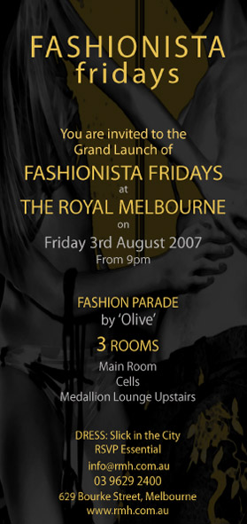 Fashionista
fridays

You are invited to the
Grand Launch of
Fashionista Fridays
at
The Royal Melbourne
on
Friday 3rd August 2007
From 9pm

Fashion Parade
by 'Olive'
3 rooms
Main Room
Cells
Medallion Lounge Upstairs

Dress: Slick in the City
RSVP Essential
info@rmh.com.au
03 9629 2400
629 Bourke Street, Melbourne
www.rmh.com.au

