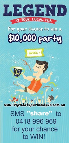 

Legend
at your local pub

For your chance to win a
$10,000 party

enter

www.legendatyourlocalpub.com.au

SMS 'share' to
0418 996 969
for your chance
to WIN!