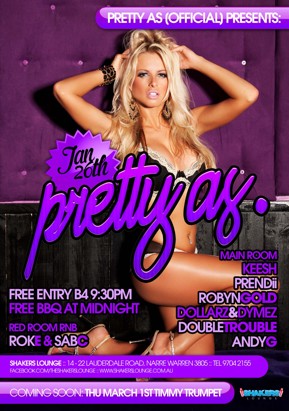 

Pretty As (Official) Presents:

Jan 26th
pretty as.

Free Entry B4 9.30pm
Free BBQ at Midnight

Red Room RnB
RokE & SabC

Main Room
Keesh
Prendii
Robyn Gold
Dollarz & Dymez
Double Trouble
Andy G

Shakers Lounge: 14-22 Lauderdale Road, Narre Warren 3805 - Tel 9704 2155
www.facebook.com/theshakerslounge : www.shakerslounge.com.au

Coming Soon: Thu March 1st Timmy Trumpet

Doors open 7pm - 
No Free List after 9.30pm

Shakers Lounge