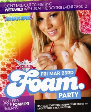 

Don't Miss Out On Getting
Wet & Wild with us at the biggest event of 2012

Shakers Lounge

Smirnoff
Fri Mar 23rd
Foam
Party

Our Ibiza style Foam Pit returns!

$25 Presold Tickets From the venue or Mike 0401 409 103
$30 on the door - Strictly no free list

