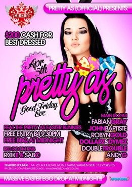 

Smirnoff

pretty as. (official) presents:

$200 cash for
best dressed

Apr 5th
pretty as.
Good Friday Eve

Feat. The Pretty As Easter Bunnies
Free Entry B4 9.30pm
Free BBQ at Midnight

Red Room RnB
RokE & SabC

Main Room
Fabian Gray
John Baptiste
Robyn Gold
Dollarz & Dymez
Double Trouble
Andy G

Shakers Lounge: 14-22 Lauderdale Road, Narre Warren 3805 - Tel 9704 2155
www.facebook.com/theshakerslounge : www.shakerslounge.com.au

Massive Easter Egg Drop At Midnight

Shakers Lounge