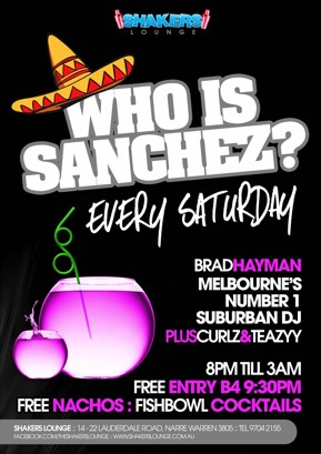 

Shakers
Lounge

Who is
Sanchez?
Every Saturday

Brad Hayman
Melbourne's Number 1 Suburban DJ
Plus Curlz & Teazyy

8pm 'til 3am
Free Entry B4 9:30pm
Free Nachos : Fishbowl Cocktails

Shakers Lounge: 14-22 Lauderdale Road, Narre Warren 3805 - Tel 9704 2155
www.facebook.com/theshakerslounge : www.shakerslounge.com.au