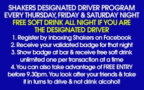 Shakers Designated Driver Program
Every Thursday, Friday & Saturday Night
Free Soft Drink All Night if you are
the Designated Driver
1. Register by inboxing Shakers on Facebook
2. Receive your validated badge for that night
3. Show badge at bar & receive free soft drink
unlimited one per transaction at a time
4. You can also take advantage of Free Entry
before 9.30pm. You look after your friends & take
it in turns to drive & not drink alcohol!