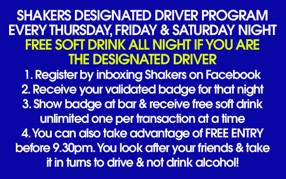 

Shakers Designated Driver Program
Every Thursday, Friday & Saturday Night
Free Soft Drink All Night if you are
the Designated Driver
1. Register by inboxing Shakers on Facebook
2. Receive your validated badge for that night
3. Show badge at bar & receive free soft drink
   unlimited one per transaction at a time
4. You can also take advantage of Free Entry
   before 9.30pm. You look after your friends & take
   it in turns to drive & not drink alcohol!