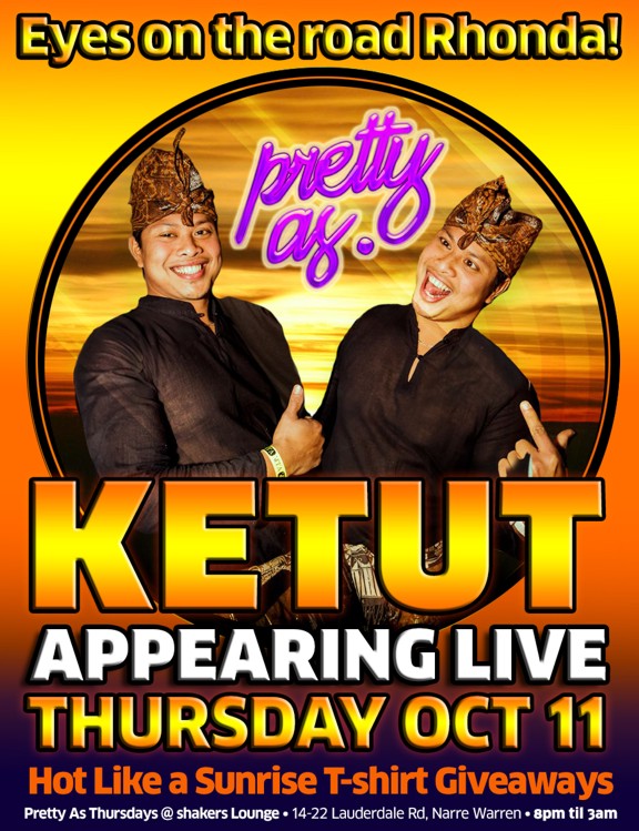 Eyes on the Road Rhonda!
pretty as.
Ketut
Appearing Live
this Thursday Oct 11
Hot Like a Sunrise T-shirt Giveaways
Pretty As Thursdays @ shakers Lounge - 14-22 Lauderdale Rd, Narre Warren - 8pm 'til 3am